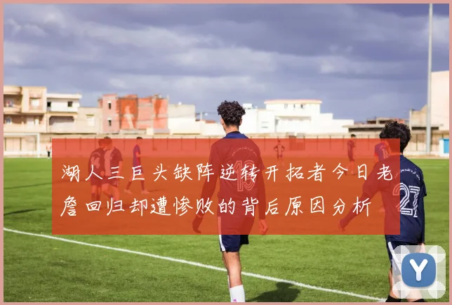 湖人三巨头缺阵逆转开拓者今日老詹回归却遭惨败的背后原因分析