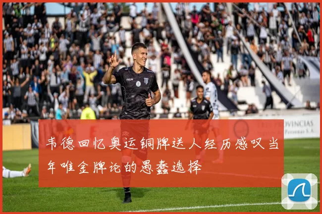 韦德回忆奥运铜牌送人经历感叹当年唯金牌论的愚蠢选择