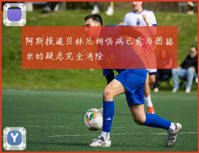 阿斯报道贝林厄姆伤病已愈与图赫尔的疑虑完全消除