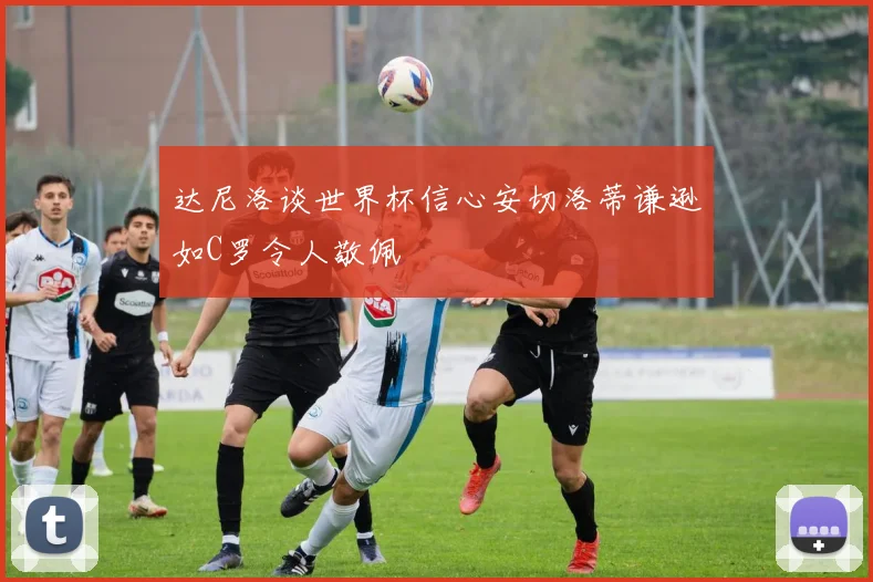 达尼洛谈世界杯信心安切洛蒂谦逊如C罗令人敬佩