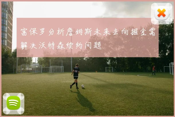 富保罗分析詹姆斯未来去向掘金需解决沃特森续约问题