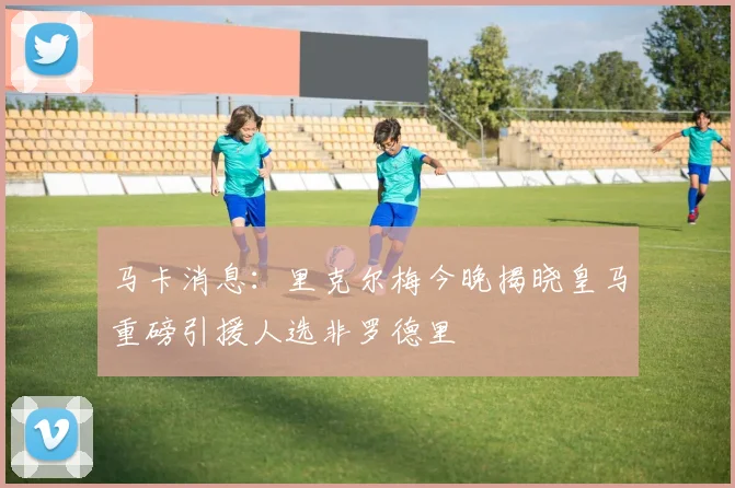 马卡消息：里克尔梅今晚揭晓皇马重磅引援人选非罗德里