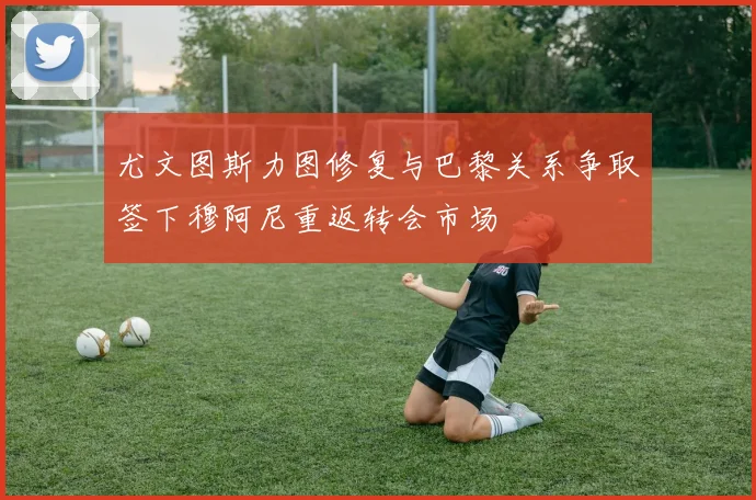 尤文图斯力图修复与巴黎关系争取签下穆阿尼重返转会市场