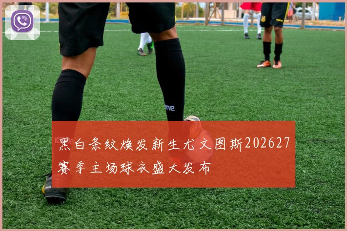 黑白条纹焕发新生尤文图斯202627赛季主场球衣盛大发布
