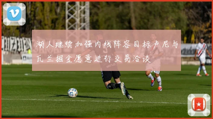 湖人继续加强内线阵容目标卢尼与瓦兰掘金愿意进行交易洽谈
