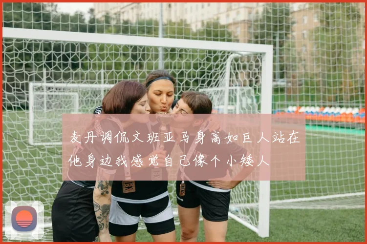 麦丹调侃文班亚马身高如巨人站在他身边我感觉自己像个小矮人