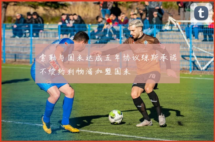 索勒与国米达成五年协议琼斯承诺不续约利物浦加盟国米