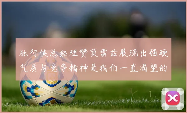 独行侠总经理赞莫雷兹展现出强硬气质与竞争精神是我们一直渴望的特质