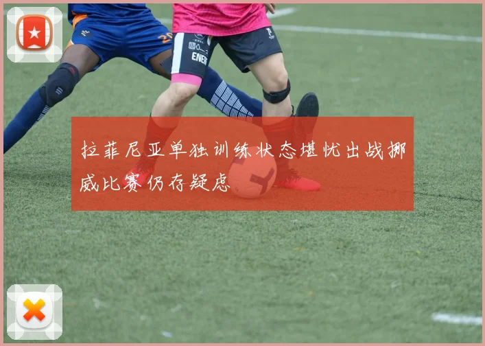 拉菲尼亚单独训练状态堪忧出战挪威比赛仍存疑虑