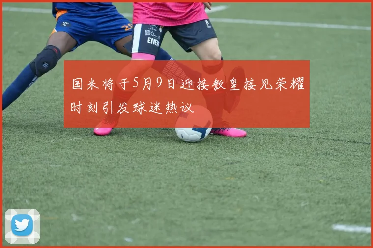 国米将于5月9日迎接教皇接见荣耀时刻引发球迷热议