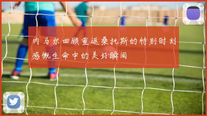 内马尔回顾重返桑托斯的特别时刻感慨生命中的美好瞬间