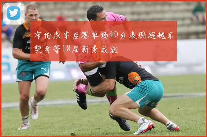 布伦森季后赛单场40分表现超越东契奇等18届新秀成就