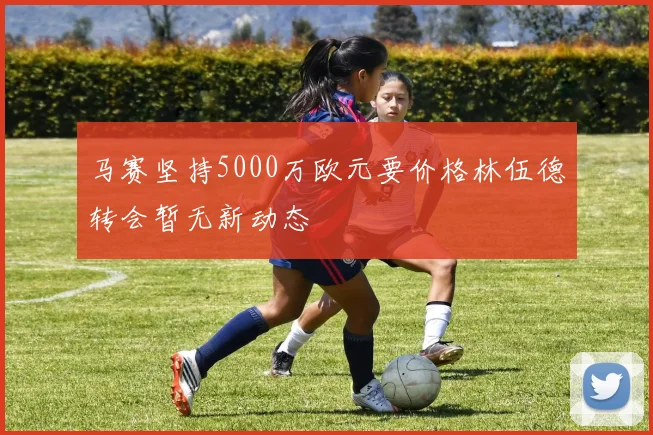 马赛坚持5000万欧元要价格林伍德转会暂无新动态