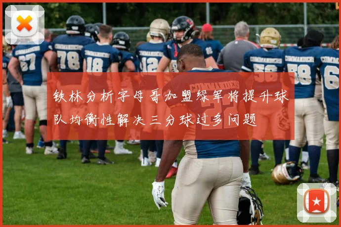 铁林分析字母哥加盟绿军将提升球队均衡性解决三分球过多问题