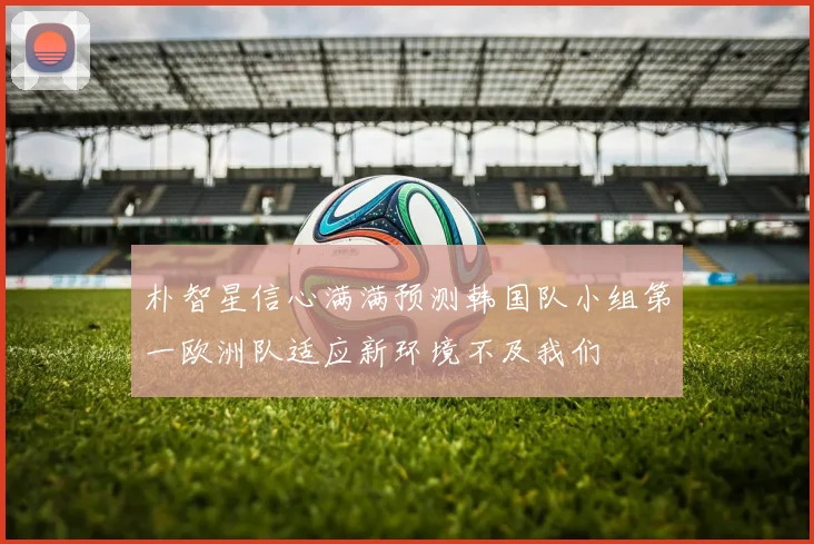 朴智星信心满满预测韩国队小组第一欧洲队适应新环境不及我们
