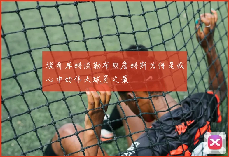 埃奇库姆谈勒布朗詹姆斯为何是我心中的伟大球员之最