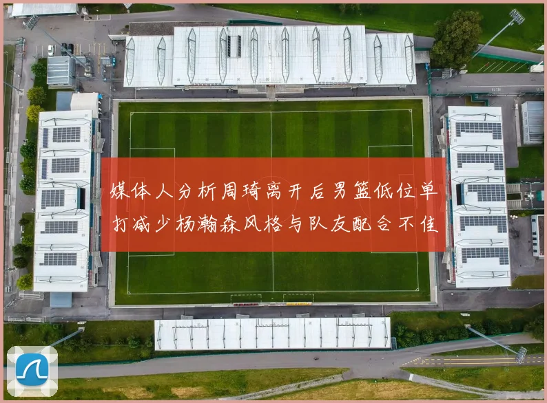 媒体人分析周琦离开后男篮低位单打减少杨瀚森风格与队友配合不佳