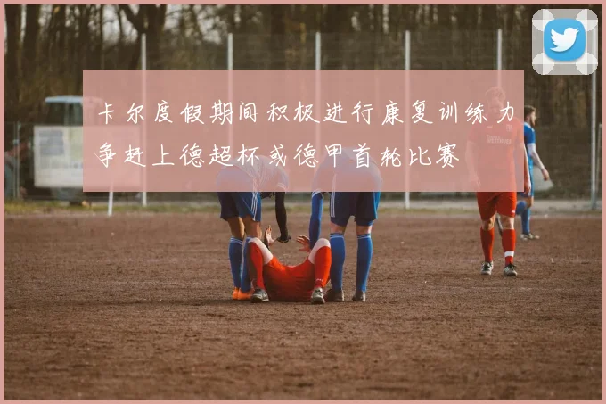 卡尔度假期间积极进行康复训练力争赶上德超杯或德甲首轮比赛