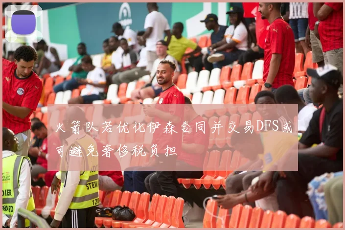 火箭队若优化伊森合同并交易DFS或可避免奢侈税负担