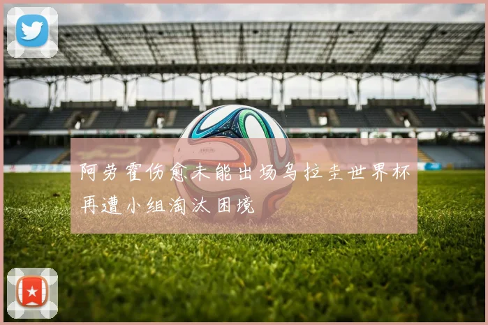 阿劳霍伤愈未能出场乌拉圭世界杯再遭小组淘汰困境