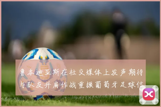 鲁本迪亚斯在社交媒体上发声期待与队友并肩作战重振葡萄牙足球信心