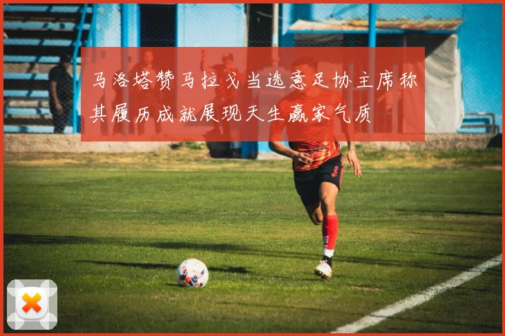 马洛塔赞马拉戈当选意足协主席称其履历成就展现天生赢家气质